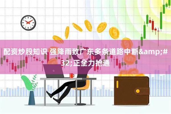 配资炒股知识 强降雨致广东多条道路中断&#32;正全力抢通