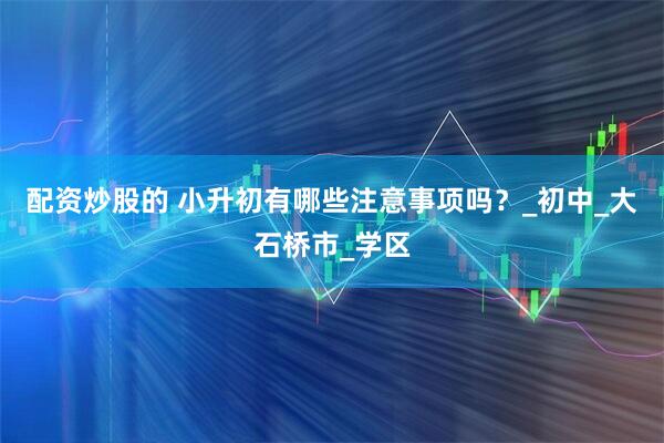 配资炒股的 小升初有哪些注意事项吗？_初中_大石桥市_学区