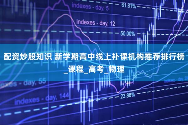 配资炒股知识 新学期高中线上补课机构推荐排行榜_课程_高考_物理
