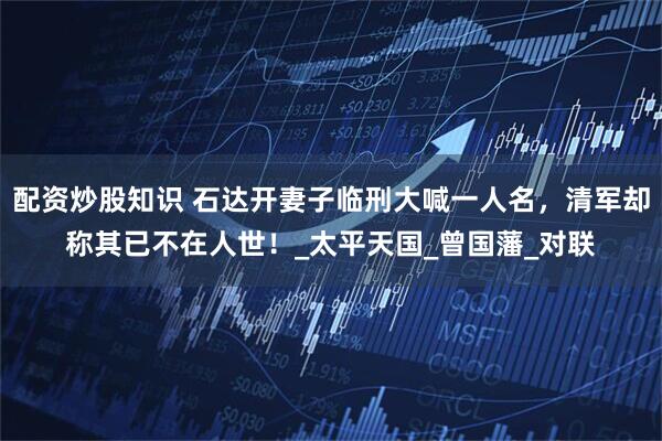 配资炒股知识 石达开妻子临刑大喊一人名，清军却称其已不在人世！_太平天国_曾国藩_对联