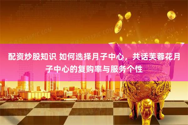 配资炒股知识 如何选择月子中心，共话芙蓉花月子中心的复购率与服务个性