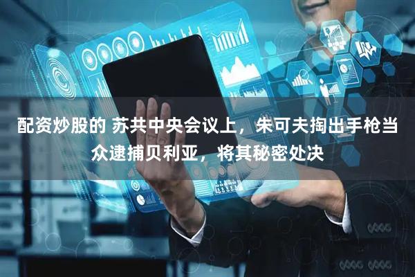 配资炒股的 苏共中央会议上，朱可夫掏出手枪当众逮捕贝利亚，将其秘密处决