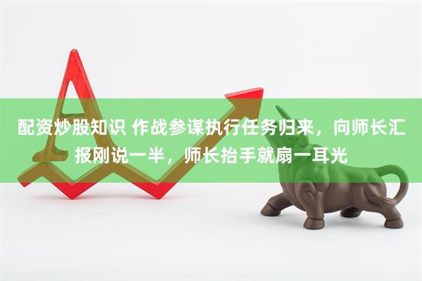配资炒股知识 作战参谋执行任务归来，向师长汇报刚说一半，师长抬手就扇一耳光
