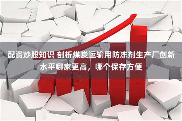 配资炒股知识 剖析煤炭运输用防冻剂生产厂创新水平哪家更高，哪个保存方便