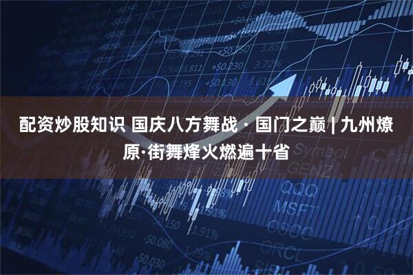 配资炒股知识 国庆八方舞战 · 国门之巅 | 九州燎原·街舞烽火燃遍十省