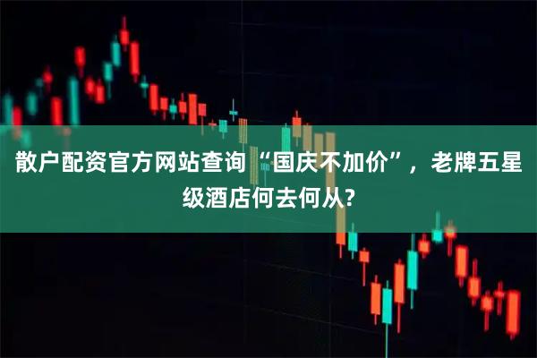 散户配资官方网站查询 “国庆不加价”，老牌五星级酒店何去何从?