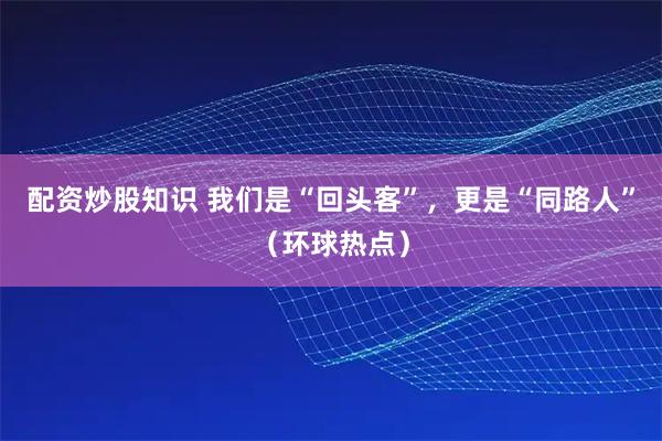 配资炒股知识 我们是“回头客”,更是“同路人”(环球热点)