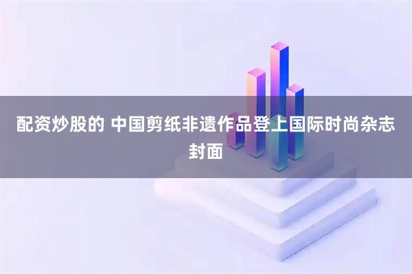 配资炒股的 中国剪纸非遗作品登上国际时尚杂志封面