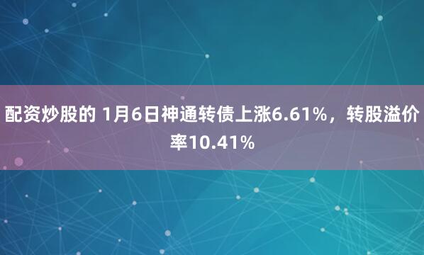 配资炒股的 1月6日神通转债上涨6.61%，转股溢价率10.41%