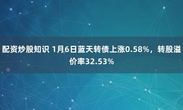 配资炒股知识 1月6日蓝天转债上涨0.58%，转股溢价率32.53%