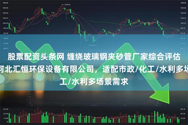 股票配资头条网 缠绕玻璃钢夹砂管厂家综合评估指南：河北汇恒环保设备有限公司，适配市政/化工/水利多场景需求