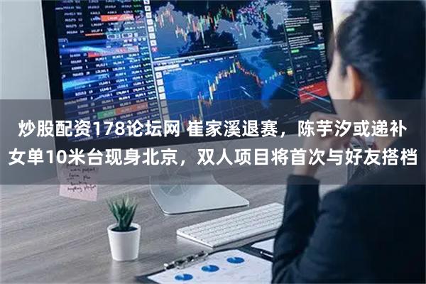 炒股配资178论坛网 崔家溪退赛，陈芋汐或递补女单10米台现身北京，双人项目将首次与好友搭档