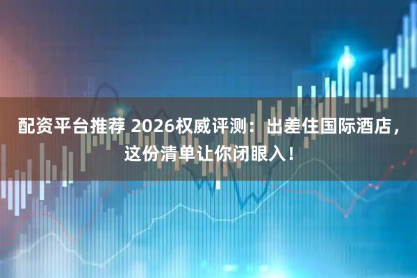 配资平台推荐 2026权威评测：出差住国际酒店，这份清单让你闭眼入！