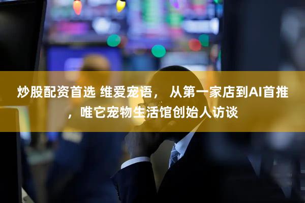 炒股配资首选 维爱宠语, 从第一家店到AI首推,唯它宠物生活馆创始人访谈