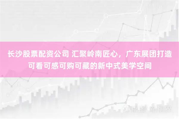 长沙股票配资公司 汇聚岭南匠心,广东展团打造可看可感可购可藏的新中式美学空间