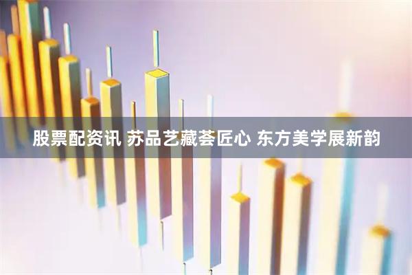 股票配资讯 苏品艺藏荟匠心 东方美学展新韵